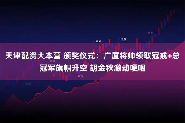 天津配资大本营 颁奖仪式：广厦将帅领取冠戒+总冠军旗帜升空 胡金秋激动哽咽