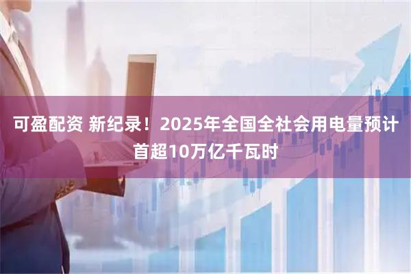 可盈配资 新纪录！2025年全国全社会用电量预计首超10万亿千瓦时