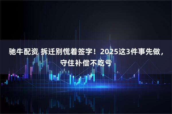 驰牛配资 拆迁别慌着签字！2025这3件事先做，守住补偿不吃亏