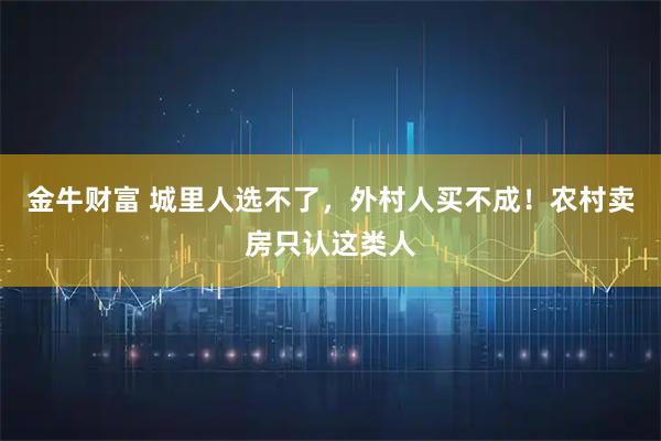 金牛财富 城里人选不了，外村人买不成！农村卖房只认这类人