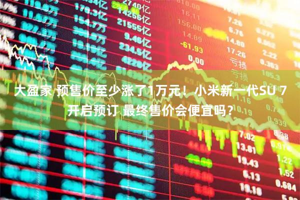 大盈家 预售价至少涨了1万元！小米新一代SU 7开启预订 最终售价会便宜吗？