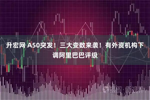 升宏网 A50突发!三大变数来袭!有外资机构下调阿里巴巴评级
