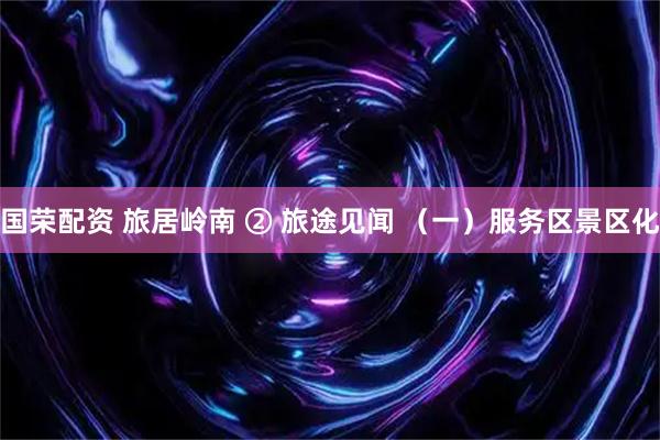 国荣配资 旅居岭南 ② 旅途见闻 （一）服务区景区化