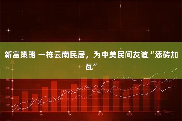 新富策略 一栋云南民居，为中美民间友谊“添砖加瓦”