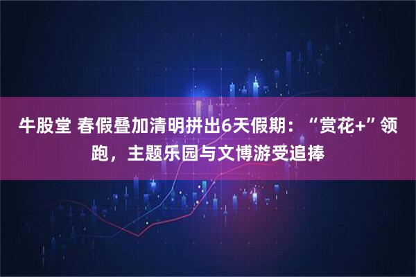 牛股堂 春假叠加清明拼出6天假期:“赏花+”领跑,主题乐园与文博游受追捧