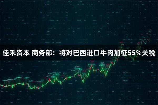 佳禾资本 商务部：将对巴西进口牛肉加征55%关税